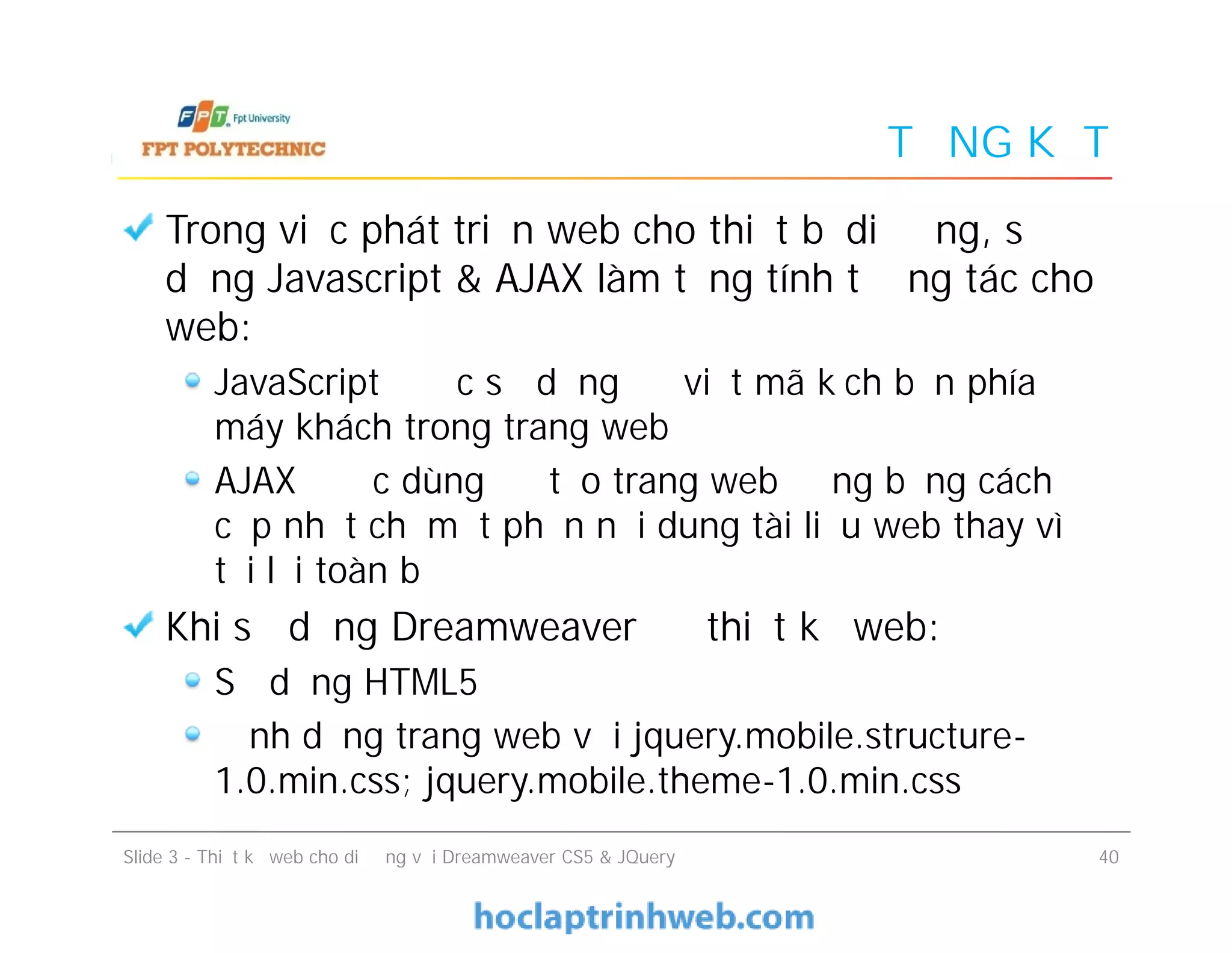 TỔNG KẾT
Trong việc phát triển web cho thiết bị di động, sử
dụng Javascript & AJAX làm tăng tính tương tác cho
web:
JavaScript được sử dụng để viết mã kịch bản phía
máy khách trong trang web
AJAX được dùng để tạo trang web động bằng cách
cập nhật chỉ một phần nội dung tài liệu web thay vì
tải lại toàn bộ
Khi sử dụng Dreamweaver để thiết kế web:
Sử dụng HTML5
Định dạng trang web với jquery.mobile.structure-
1.0.min.css; jquery.mobile.theme-1.0.min.css
Trong việc phát triển web cho thiết bị di động, sử
dụng Javascript & AJAX làm tăng tính tương tác cho
web:
JavaScript được sử dụng để viết mã kịch bản phía
máy khách trong trang web
AJAX được dùng để tạo trang web động bằng cách
cập nhật chỉ một phần nội dung tài liệu web thay vì
tải lại toàn bộ
Khi sử dụng Dreamweaver để thiết kế web:
Sử dụng HTML5
Định dạng trang web với jquery.mobile.structure-
1.0.min.css; jquery.mobile.theme-1.0.min.css
Slide 3 - Thiết kế web cho di động với Dreamweaver CS5 & JQuery 40
 