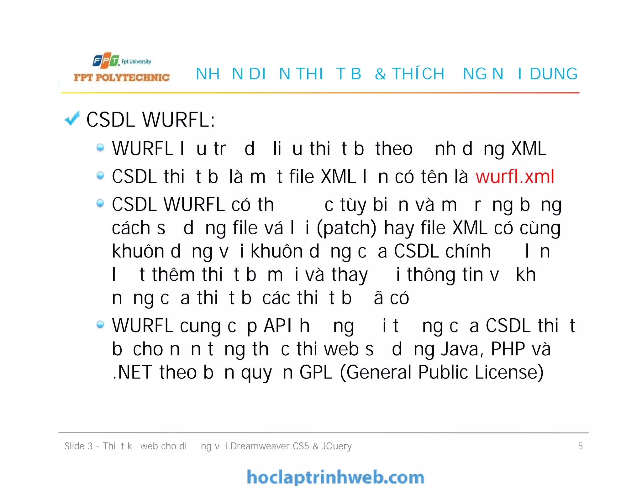 NHẬN DIỆN THIẾT BỊ & THÍCH ỨNG NỘI DUNG
CSDL WURFL:
WURFL lưu trữ dữ liệu thiết bị theo định dạng XML
CSDL thiết bị là một file XML lớn có tên là wurfl.xml
CSDL WURFL có thể được tùy biến và mở rộng bằng
cách sử dụng file vá lỗi (patch) hay file XML có cùng
khuôn dạng với khuôn dạng của CSDL chính để lần
lượt thêm thiết bị mới và thay đổi thông tin về khả
năng của thiết bị các thiết bị đã có
WURFL cung cấp API hướng đối tượng của CSDL thiết
bị cho nền tảng thực thi web sử dụng Java, PHP và
.NET theo bản quyền GPL (General Public License)
CSDL WURFL:
WURFL lưu trữ dữ liệu thiết bị theo định dạng XML
CSDL thiết bị là một file XML lớn có tên là wurfl.xml
CSDL WURFL có thể được tùy biến và mở rộng bằng
cách sử dụng file vá lỗi (patch) hay file XML có cùng
khuôn dạng với khuôn dạng của CSDL chính để lần
lượt thêm thiết bị mới và thay đổi thông tin về khả
năng của thiết bị các thiết bị đã có
WURFL cung cấp API hướng đối tượng của CSDL thiết
bị cho nền tảng thực thi web sử dụng Java, PHP và
.NET theo bản quyền GPL (General Public License)
Slide 3 - Thiết kế web cho di động với Dreamweaver CS5 & JQuery 5
 