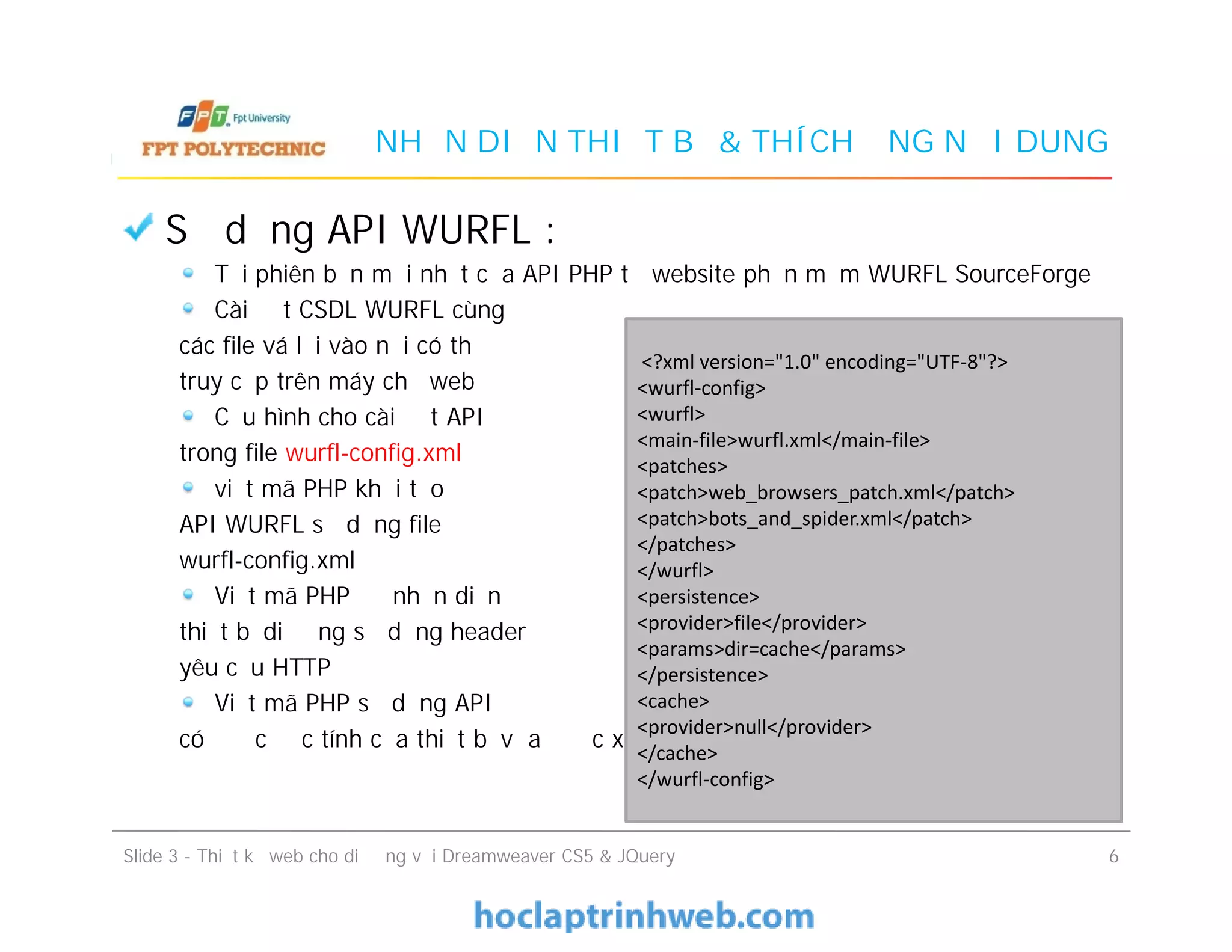NHẬN DIỆN THIẾT BỊ & THÍCH ỨNG NỘI DUNG
Sử dụng API WURFL :
Tải phiên bản mới nhất của API PHP từ website phần mềm WURFL SourceForge
Cài đặt CSDL WURFL cùng
các file vá lỗi vào nơi có thể
truy cập trên máy chủ web
Cấu hình cho cài đặt API
trong file wurfl-config.xml
viết mã PHP khởi tạo
API WURFL sử dụng file
wurfl-config.xml
Viết mã PHP để nhận diện
thiết bị di động sử dụng header
yêu cầu HTTP
Viết mã PHP sử dụng API để
có được đặc tính của thiết bị vừa được xác định
<?xml version="1.0" encoding="UTF-8"?>
<wurfl-config>
<wurfl>
<main-file>wurfl.xml</main-file>
<patches>
<patch>web_browsers_patch.xml</patch>
<patch>bots_and_spider.xml</patch>
</patches>
</wurfl>
<persistence>
<provider>file</provider>
<params>dir=cache</params>
</persistence>
<cache>
<provider>null</provider>
</cache>
</wurfl-config>
Sử dụng API WURFL :
Tải phiên bản mới nhất của API PHP từ website phần mềm WURFL SourceForge
Cài đặt CSDL WURFL cùng
các file vá lỗi vào nơi có thể
truy cập trên máy chủ web
Cấu hình cho cài đặt API
trong file wurfl-config.xml
viết mã PHP khởi tạo
API WURFL sử dụng file
wurfl-config.xml
Viết mã PHP để nhận diện
thiết bị di động sử dụng header
yêu cầu HTTP
Viết mã PHP sử dụng API để
có được đặc tính của thiết bị vừa được xác định
Slide 3 - Thiết kế web cho di động với Dreamweaver CS5 & JQuery 6
<?xml version="1.0" encoding="UTF-8"?>
<wurfl-config>
<wurfl>
<main-file>wurfl.xml</main-file>
<patches>
<patch>web_browsers_patch.xml</patch>
<patch>bots_and_spider.xml</patch>
</patches>
</wurfl>
<persistence>
<provider>file</provider>
<params>dir=cache</params>
</persistence>
<cache>
<provider>null</provider>
</cache>
</wurfl-config>
 