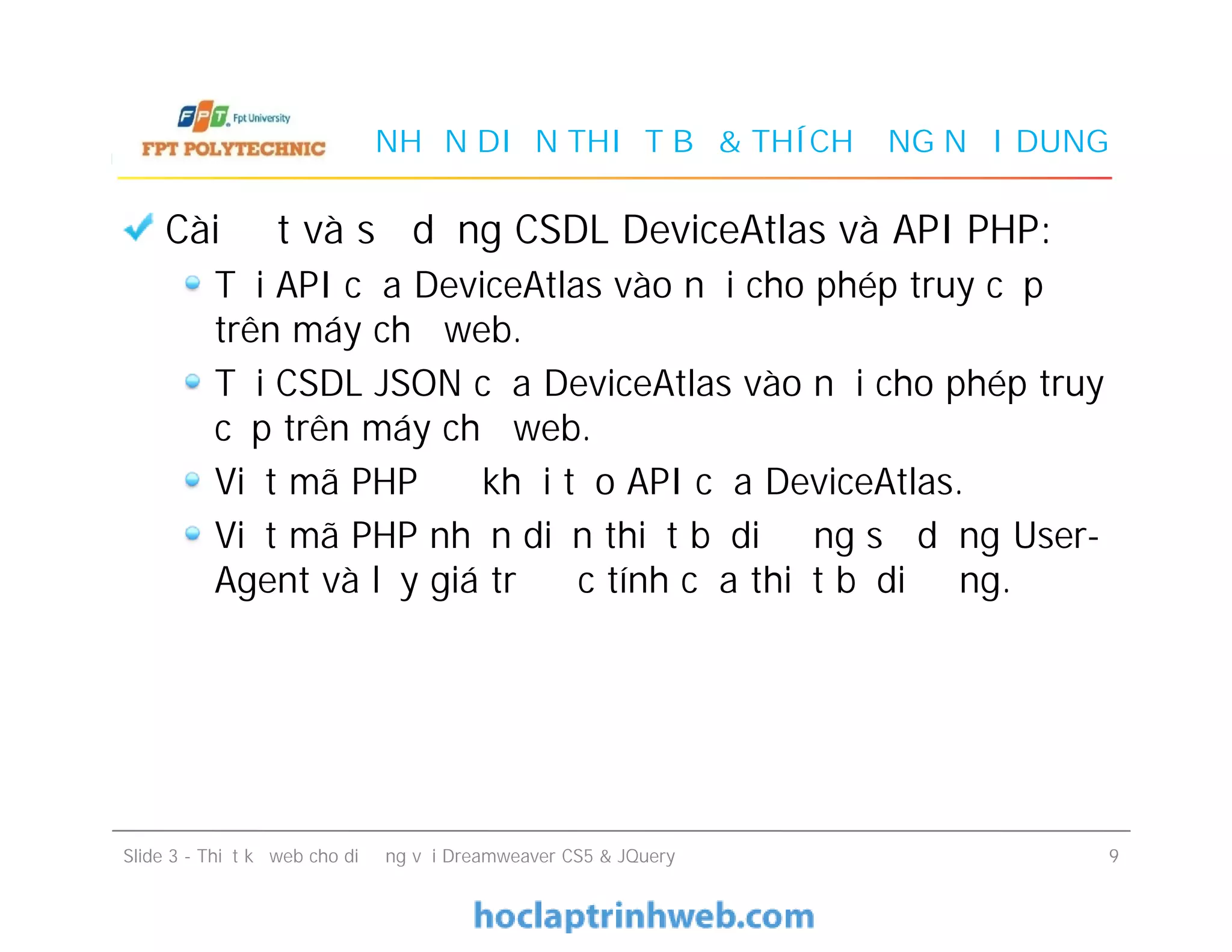 NHẬN DIỆN THIẾT BỊ & THÍCH ỨNG NỘI DUNG
Cài đặt và sử dụng CSDL DeviceAtlas và API PHP:
Tải API của DeviceAtlas vào nơi cho phép truy cập
trên máy chủ web.
Tải CSDL JSON của DeviceAtlas vào nơi cho phép truy
cập trên máy chủ web.
Viết mã PHP để khởi tạo API của DeviceAtlas.
Viết mã PHP nhận diện thiết bị di động sử dụng User-
Agent và lấy giá trị đặc tính của thiết bị di động.
Cài đặt và sử dụng CSDL DeviceAtlas và API PHP:
Tải API của DeviceAtlas vào nơi cho phép truy cập
trên máy chủ web.
Tải CSDL JSON của DeviceAtlas vào nơi cho phép truy
cập trên máy chủ web.
Viết mã PHP để khởi tạo API của DeviceAtlas.
Viết mã PHP nhận diện thiết bị di động sử dụng User-
Agent và lấy giá trị đặc tính của thiết bị di động.
Slide 3 - Thiết kế web cho di động với Dreamweaver CS5 & JQuery 9
 