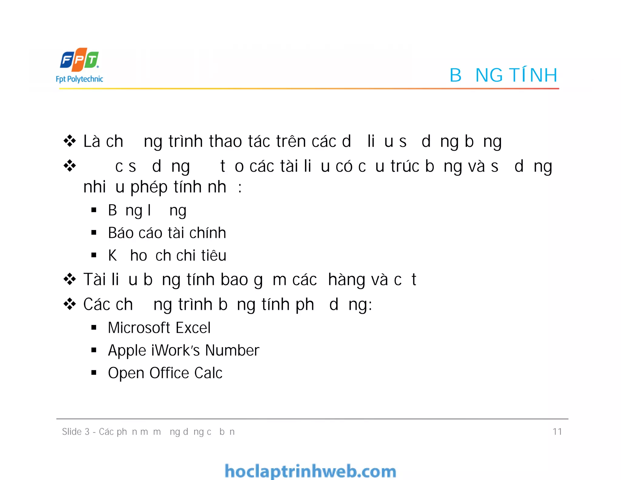 BẢNG TÍNH
 Là chương trình thao tác trên các dữ liệu số dạng bảng
 Được sử dụng để tạo các tài liệu có cấu trúc bảng và sử dụng
nhiều phép tính như:
 Bảng lương
 Báo cáo tài chính
 Kế hoạch chi tiêu
 Tài liệu bảng tính bao gồm các hàng và cột
 Các chương trình bảng tính phổ dụng:
 Microsoft Excel
 Apple iWork’s Number
 Open Office Calc
 Là chương trình thao tác trên các dữ liệu số dạng bảng
 Được sử dụng để tạo các tài liệu có cấu trúc bảng và sử dụng
nhiều phép tính như:
 Bảng lương
 Báo cáo tài chính
 Kế hoạch chi tiêu
 Tài liệu bảng tính bao gồm các hàng và cột
 Các chương trình bảng tính phổ dụng:
 Microsoft Excel
 Apple iWork’s Number
 Open Office Calc
11Slide 3 - Các phần mềm ứng dụng cơ bản
 