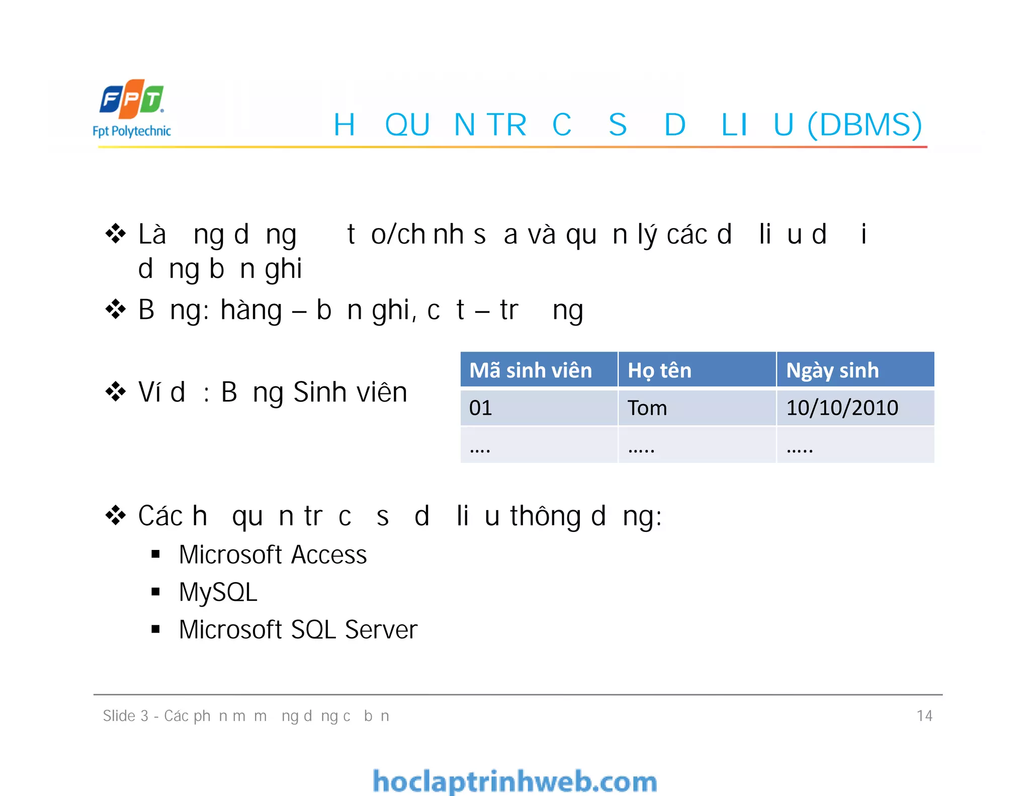 HỆ QUẢN TRỊ CƠ SỞ DỮ LIỆU (DBMS)
 Là ứng dụng để tạo/chỉnh sửa và quản lý các dữ liệu dưới
dạng bản ghi
 Bảng: hàng – bản ghi, cột – trường
 Ví dụ: Bảng Sinh viên
 Các hệ quản trị cơ sở dữ liệu thông dụng:
 Microsoft Access
 MySQL
 Microsoft SQL Server
Mã sinh viên Họ tên Ngày sinh
01 Tom 10/10/2010
 Là ứng dụng để tạo/chỉnh sửa và quản lý các dữ liệu dưới
dạng bản ghi
 Bảng: hàng – bản ghi, cột – trường
 Ví dụ: Bảng Sinh viên
 Các hệ quản trị cơ sở dữ liệu thông dụng:
 Microsoft Access
 MySQL
 Microsoft SQL Server
01 Tom 10/10/2010
…. ….. …..
14Slide 3 - Các phần mềm ứng dụng cơ bản
 