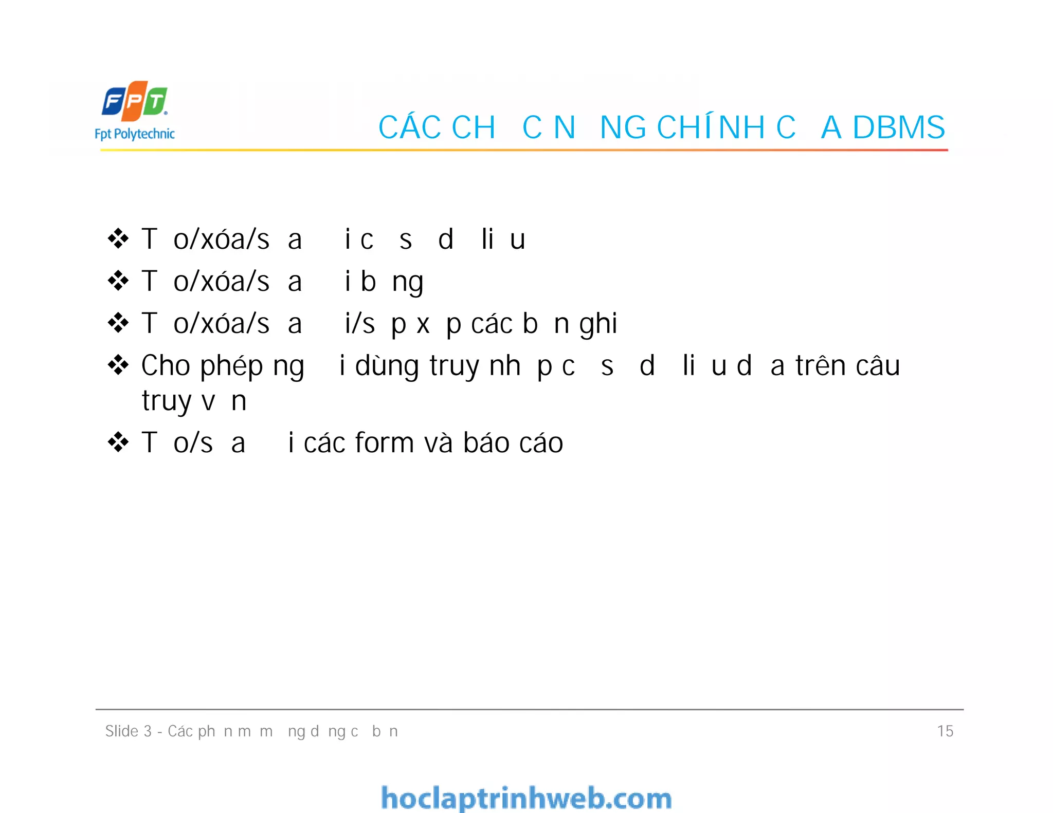 CÁC CHỨC NĂNG CHÍNH CỦA DBMS
 Tạo/xóa/sửa đổi cơ sở dữ liệu
 Tạo/xóa/sửa đổi bảng
 Tạo/xóa/sửa đổi/sắp xếp các bản ghi
 Cho phép người dùng truy nhập cơ sở dữ liệu dựa trên câu
truy vấn
 Tạo/sửa đổi các form và báo cáo
 Tạo/xóa/sửa đổi cơ sở dữ liệu
 Tạo/xóa/sửa đổi bảng
 Tạo/xóa/sửa đổi/sắp xếp các bản ghi
 Cho phép người dùng truy nhập cơ sở dữ liệu dựa trên câu
truy vấn
 Tạo/sửa đổi các form và báo cáo
15Slide 3 - Các phần mềm ứng dụng cơ bản
 
