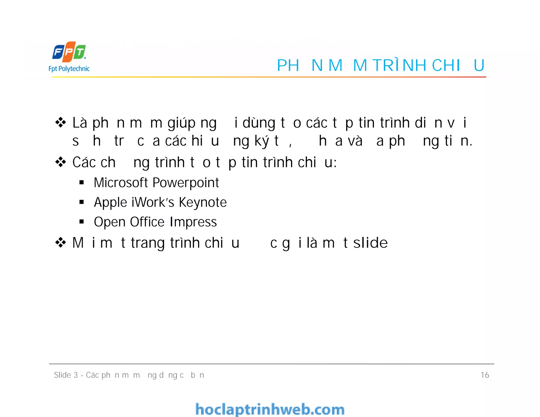PHẦN MỀM TRÌNH CHIẾU
 Là phần mềm giúp người dùng tạo các tệp tin trình diễn với
sự hỗ trợ của các hiệu ứng ký tự, đồ họa và đa phương tiện.
 Các chương trình tạo tệp tin trình chiếu:
 Microsoft Powerpoint
 Apple iWork's Keynote
 Open Office Impress
 Mỗi một trang trình chiếu được gọi là một slide
 Là phần mềm giúp người dùng tạo các tệp tin trình diễn với
sự hỗ trợ của các hiệu ứng ký tự, đồ họa và đa phương tiện.
 Các chương trình tạo tệp tin trình chiếu:
 Microsoft Powerpoint
 Apple iWork's Keynote
 Open Office Impress
 Mỗi một trang trình chiếu được gọi là một slide
16Slide 3 - Các phần mềm ứng dụng cơ bản
 