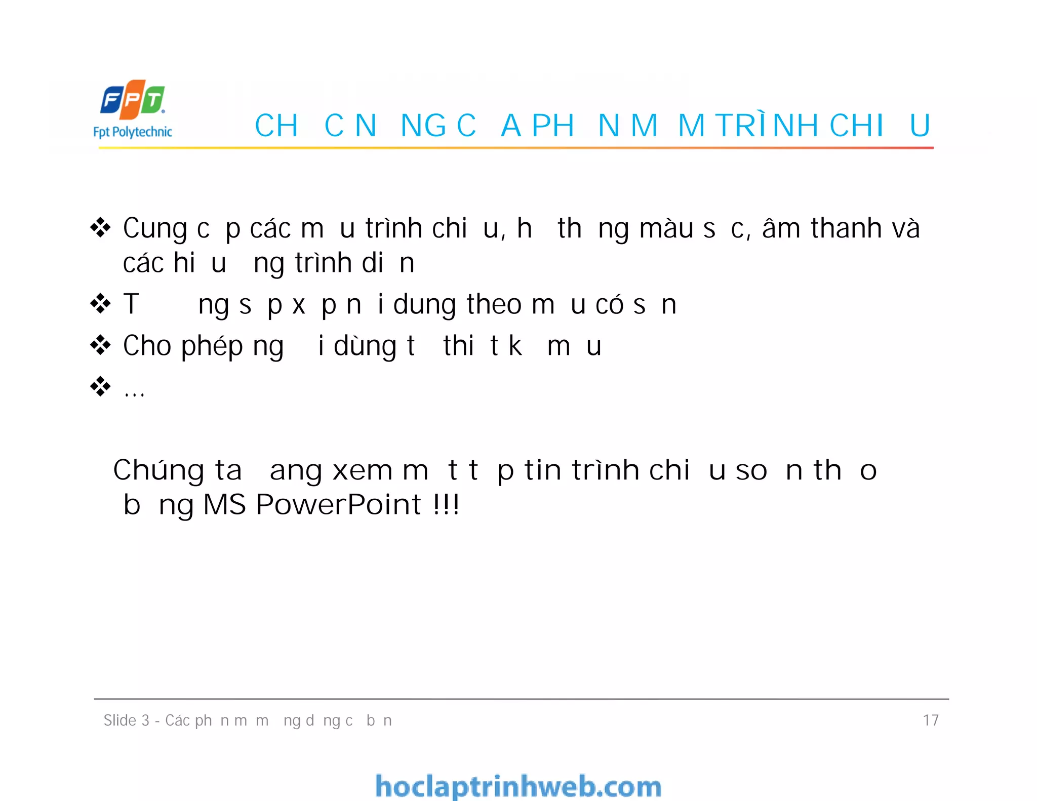 CHỨC NĂNG CỦA PHẦN MỀM TRÌNH CHIẾU
 Cung cấp các mẫu trình chiếu, hệ thống màu sắc, âm thanh và
các hiệu ứng trình diễn
 Tự động sắp xếp nội dung theo mẫu có sẵn
 Cho phép người dùng tự thiết kế mẫu
 …
Chúng ta đang xem một tệp tin trình chiếu soạn thảo
bằng MS PowerPoint !!!
 Cung cấp các mẫu trình chiếu, hệ thống màu sắc, âm thanh và
các hiệu ứng trình diễn
 Tự động sắp xếp nội dung theo mẫu có sẵn
 Cho phép người dùng tự thiết kế mẫu
 …
Chúng ta đang xem một tệp tin trình chiếu soạn thảo
bằng MS PowerPoint !!!
17Slide 3 - Các phần mềm ứng dụng cơ bản
 