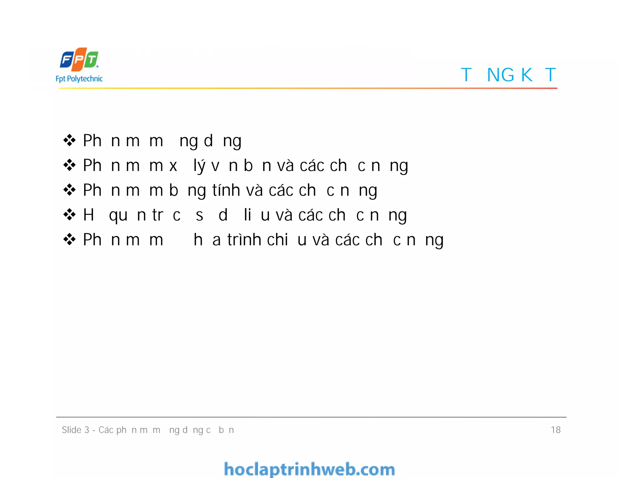TỔNG KẾT
 Phần mềm ứng dụng
 Phần mềm xử lý văn bản và các chức năng
 Phần mềm bảng tính và các chức năng
 Hệ quản trị cơ sở dữ liệu và các chức năng
 Phần mềm đồ họa trình chiếu và các chức năng
 Phần mềm ứng dụng
 Phần mềm xử lý văn bản và các chức năng
 Phần mềm bảng tính và các chức năng
 Hệ quản trị cơ sở dữ liệu và các chức năng
 Phần mềm đồ họa trình chiếu và các chức năng
18Slide 3 - Các phần mềm ứng dụng cơ bản
 