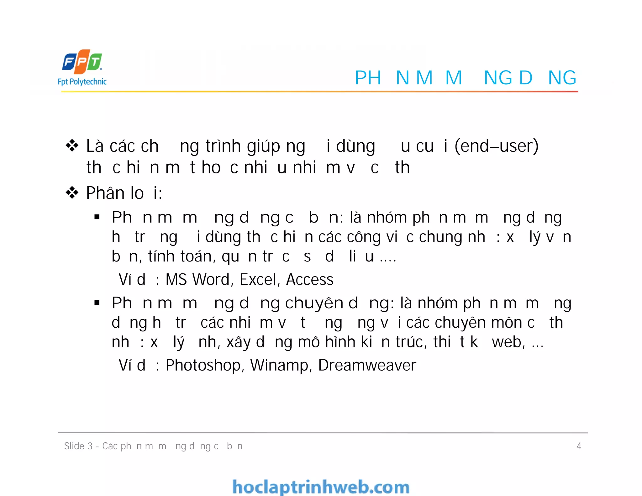 PHẦN MỀM ỨNG DỤNG
 Là các chương trình giúp người dùng đầu cuối (end–user)
thực hiện một hoặc nhiều nhiệm vụ cụ thể
 Phân loại:
 Phần mềm ứng dụng cơ bản: là nhóm phần mềm ứng dụng
hỗ trợ người dùng thực hiện các công việc chung như: xử lý văn
bản, tính toán, quản trị cơ sở dữ liệu ….
Ví dụ: MS Word, Excel, Access
 Phần mềm ứng dụng chuyên dụng: là nhóm phần mềm ứng
dụng hỗ trợ các nhiệm vụ tương ứng với các chuyên môn cụ thể
như: xử lý ảnh, xây dựng mô hình kiến trúc, thiết kế web, …
Ví dụ: Photoshop, Winamp, Dreamweaver
 Là các chương trình giúp người dùng đầu cuối (end–user)
thực hiện một hoặc nhiều nhiệm vụ cụ thể
 Phân loại:
 Phần mềm ứng dụng cơ bản: là nhóm phần mềm ứng dụng
hỗ trợ người dùng thực hiện các công việc chung như: xử lý văn
bản, tính toán, quản trị cơ sở dữ liệu ….
Ví dụ: MS Word, Excel, Access
 Phần mềm ứng dụng chuyên dụng: là nhóm phần mềm ứng
dụng hỗ trợ các nhiệm vụ tương ứng với các chuyên môn cụ thể
như: xử lý ảnh, xây dựng mô hình kiến trúc, thiết kế web, …
Ví dụ: Photoshop, Winamp, Dreamweaver
4Slide 3 - Các phần mềm ứng dụng cơ bản
 