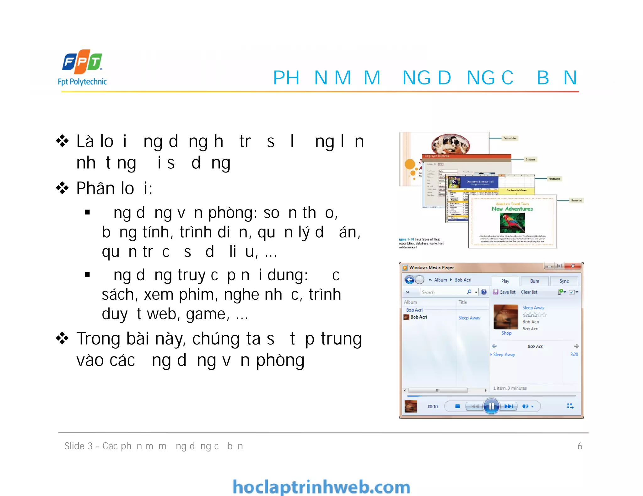 PHẦN MỀM ỨNG DỤNG CƠ BẢN
 Là loại ứng dụng hỗ trợ số lượng lớn
nhất người sử dụng
 Phân loại:
 Ứng dụng văn phòng: soạn thảo,
bảng tính, trình diễn, quản lý dự án,
quản trị cơ sở dữ liệu, …
 Ứng dụng truy cập nội dung: đọc
sách, xem phim, nghe nhạc, trình
duyệt web, game, …
 Trong bài này, chúng ta sẽ tập trung
vào các ứng dụng văn phòng
 Là loại ứng dụng hỗ trợ số lượng lớn
nhất người sử dụng
 Phân loại:
 Ứng dụng văn phòng: soạn thảo,
bảng tính, trình diễn, quản lý dự án,
quản trị cơ sở dữ liệu, …
 Ứng dụng truy cập nội dung: đọc
sách, xem phim, nghe nhạc, trình
duyệt web, game, …
 Trong bài này, chúng ta sẽ tập trung
vào các ứng dụng văn phòng
6Slide 3 - Các phần mềm ứng dụng cơ bản
 
