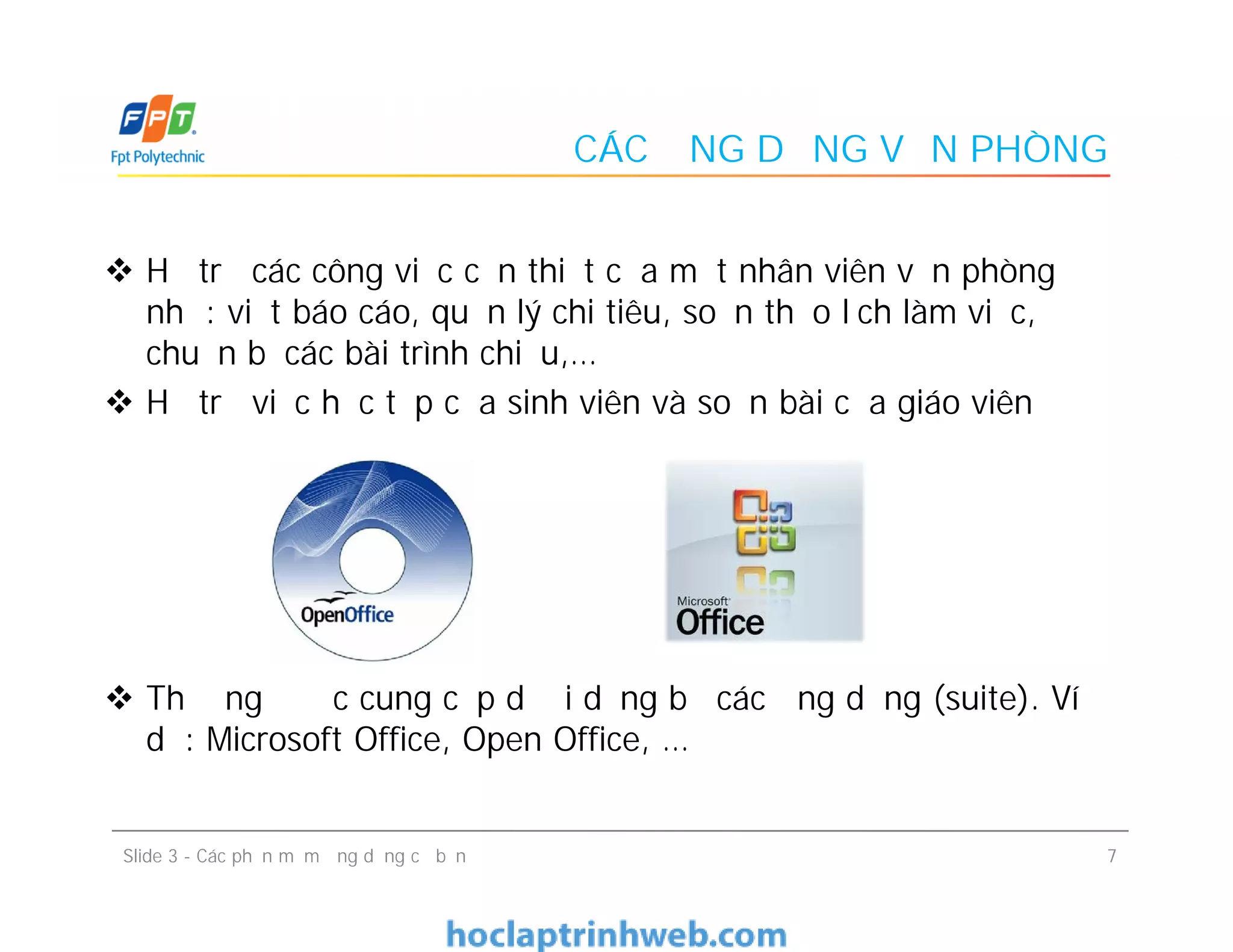 CÁC ỨNG DỤNG VĂN PHÒNG
 Hỗ trợ các công việc cần thiết của một nhân viên văn phòng
như: viết báo cáo, quản lý chi tiêu, soạn thảo lịch làm việc,
chuẩn bị các bài trình chiếu,…
 Hỗ trợ việc học tập của sinh viên và soạn bài của giáo viên
 Thường được cung cấp dưới dạng bộ các ứng dụng (suite). Ví
dụ: Microsoft Office, Open Office, …
 Hỗ trợ các công việc cần thiết của một nhân viên văn phòng
như: viết báo cáo, quản lý chi tiêu, soạn thảo lịch làm việc,
chuẩn bị các bài trình chiếu,…
 Hỗ trợ việc học tập của sinh viên và soạn bài của giáo viên
 Thường được cung cấp dưới dạng bộ các ứng dụng (suite). Ví
dụ: Microsoft Office, Open Office, …
7Slide 3 - Các phần mềm ứng dụng cơ bản
 