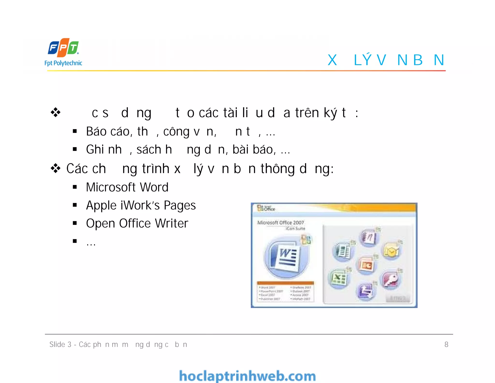 XỬ LÝ VĂN BẢN
 Được sử dụng để tạo các tài liệu dựa trên ký tự:
 Báo cáo, thư, công văn, đơn từ, …
 Ghi nhớ, sách hướng dẫn, bài báo, …
 Các chương trình xử lý văn bản thông dụng:
 Microsoft Word
 Apple iWork's Pages
 Open Office Writer
 …
 Được sử dụng để tạo các tài liệu dựa trên ký tự:
 Báo cáo, thư, công văn, đơn từ, …
 Ghi nhớ, sách hướng dẫn, bài báo, …
 Các chương trình xử lý văn bản thông dụng:
 Microsoft Word
 Apple iWork's Pages
 Open Office Writer
 …
8Slide 3 - Các phần mềm ứng dụng cơ bản
 
