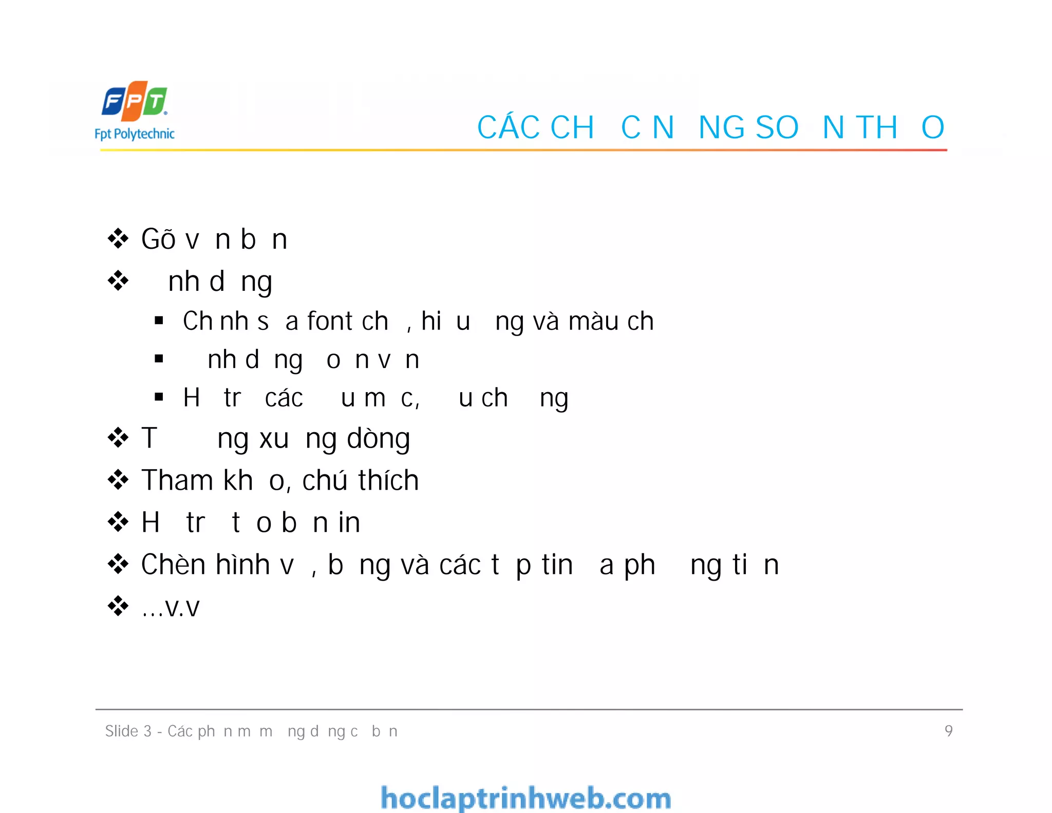 CÁC CHỨC NĂNG SOẠN THẢO
 Gõ văn bản
 Định dạng
 Chỉnh sửa font chữ, hiệu ứng và màu chữ
 Định dạng đoạn văn
 Hỗ trợ các đầu mục, đầu chương
 Tự động xuống dòng
 Tham khảo, chú thích
 Hỗ trợ tạo bản in
 Chèn hình vẽ, bảng và các tệp tin đa phương tiện
 …v.v
 Gõ văn bản
 Định dạng
 Chỉnh sửa font chữ, hiệu ứng và màu chữ
 Định dạng đoạn văn
 Hỗ trợ các đầu mục, đầu chương
 Tự động xuống dòng
 Tham khảo, chú thích
 Hỗ trợ tạo bản in
 Chèn hình vẽ, bảng và các tệp tin đa phương tiện
 …v.v
9Slide 3 - Các phần mềm ứng dụng cơ bản
 
