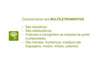 Características dos MULTILETRAMENTOS
- São interativos
- São colaborativos;
- Fraturam e transgridem as relações de poder
e propriedade;
- São híbridos, fronteiriços, mestiços (de
linguagens, modos, mídias, culturas).
 