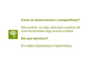 Como se desenvolvem e compartilham?
Nas nuvens, ou seja, para que o acesso de
suas ferramentas seja comum a todos.
Em que estrutura?
Em redes (hipertextos e hipermídias).
 