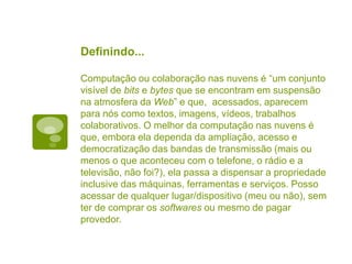 Definindo...
Computação ou colaboração nas nuvens é “um conjunto
visível de bits e bytes que se encontram em suspensão
na atmosfera da Web” e que, acessados, aparecem
para nós como textos, imagens, vídeos, trabalhos
colaborativos. O melhor da computação nas nuvens é
que, embora ela dependa da ampliação, acesso e
democratização das bandas de transmissão (mais ou
menos o que aconteceu com o telefone, o rádio e a
televisão, não foi?), ela passa a dispensar a propriedade
inclusive das máquinas, ferramentas e serviços. Posso
acessar de qualquer lugar/dispositivo (meu ou não), sem
ter de comprar os softwares ou mesmo de pagar
provedor.
 