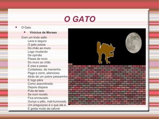 O GATO


O Gato


Vinicius de Moraes

Com um lindo salto
Leve e seguro
O gato passa
Do chão ao muro
Logo mudando
De opinião
Passa de novo
Do muro ao chão
E pisa e passa
Cuidadoso, de mansinho
Pega e corre, silencioso
Atrás de um pobre passarinho
E logo pára
Como assombrado
Depois dispara
Pula de lado
Se num novelo
Fica enroscado
Ouriça o pêlo, mal-humorado
Um preguiçoso é o que ele é
E gosta muito de cafuné

 