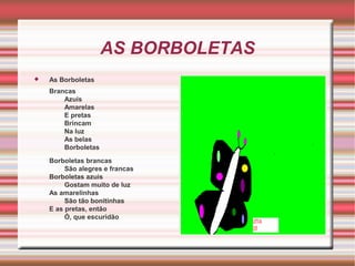 AS BORBOLETAS


As Borboletas
Brancas
Azuis
Amarelas
E pretas
Brincam
Na luz
As belas
Borboletas
Borboletas brancas
São alegres e francas
Borboletas azuis
Gostam muito de luz
As amarelinhas
São tão bonitinhas
E as pretas, então
Ó, que escuridão

 