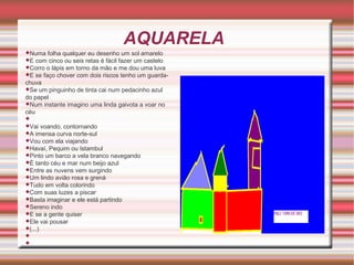 AQUARELA
Numa

folha qualquer eu desenho um sol amarelo
com cinco ou seis retas é fácil fazer um castelo
Corro o lápis em torno da mão e me dou uma luva
E se faço chover com dois riscos tenho um guardachuva
Se um pinguinho de tinta cai num pedacinho azul
do papel
Num instante imagino uma linda gaivota a voar no
céu
E


Vai

voando, contornando
imensa curva norte-sul
Vou com ela viajando
Havaí, Pequim ou Istambul
Pinto um barco a vela branco navegando
É tanto céu e mar num beijo azul
Entre as nuvens vem surgindo
Um lindo avião rosa e grená
Tudo em volta colorindo
Com suas luzes a piscar
Basta imaginar e ele está partindo
Sereno indo
E se a gente quiser
Ele vai pousar
(...)
A




 