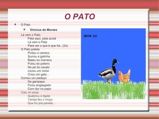 O PATO


O Pato


Vinicius de Moraes

Lá vem o Pato
Pata aqui, pata acolá
Lá vem o Pato
Para ver o que é que há...(2x)
O Pato pateta
Pintou o caneco
Surrou a galinha
Bateu no marreco
Pulou do poleiro
No pé do cavalo
Levou um coice
Criou um galo...
Comeu um pedaço
De genipapo
Ficou engasgado
Com dor no papo
Caiu no poço
Quebrou a tigela
Tantas fez o moço
Que foi prá panela...

 