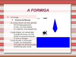 A FORMIGA


A Formiga


Vinicius de Moraes

As coisas devem ser bem grandes
Pra formiga pequenina
A rosa, um lindo palácio
E o espinho, uma espada fina
A gota d'água, um manso lago
O pingo de chuva, um mar
Onde um pauzinho boiando
É navio a navegar
O bico de pão, o corcovado
O grilo, um rinoceronte
Uns grãos de sal derramados,
Ovelhinhas pelo monte

 