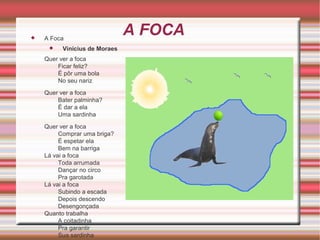 

A Foca


Vinicius de Moraes

Quer ver a foca
Ficar feliz?
É pôr uma bola
No seu nariz
Quer ver a foca
Bater palminha?
É dar a ela
Uma sardinha
Quer ver a foca
Comprar uma briga?
É espetar ela
Bem na barriga
Lá vai a foca
Toda arrumada
Dançar no circo
Pra garotada
Lá vai a foca
Subindo a escada
Depois descendo
Desengonçada
Quanto trabalha
A coitadinha
Pra garantir
Sua sardinha

A FOCA

 