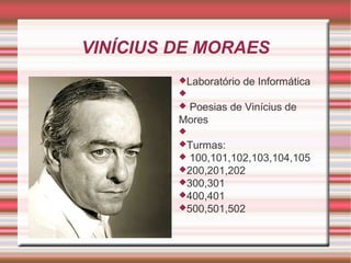 VINÍCIUS DE MORAES
Laboratório

de Informática



Poesias de Vinícius de
Mores


Turmas:

100,101,102,103,104,105
200,201,202
300,301
400,401
500,501,502


 