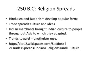 250 B.C: Religion Spreads
• Hinduism and Buddhism develop popular forms
• Trade spreads culture and ideas
• Indian merchants brought Indian culture to people
throughout Asia to which they adapted.
• Trends toward monotheism rose.
• http://dare2.wikispaces.com/Section+7-
2+Trade+Spreads+Indian+Religions+and+Culture
 
