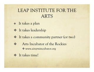 LEAP INSTITUTE FOR THE
ARTS
v  It takes a plan
v  It takes leadership
v  It takes a community partner (or two)
v  Arts Incubator of the Rockies
v www.airartsincubator.org
v  It takes time!
 