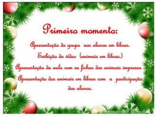 Primeiro momento:
Apresentação do grupo aos alunos em libras.
Exibição do vídeo (animais em libras.)
Apresentação da aula com as fichas dos animais impressa .
Apresentação dos animais em libras com a participação
dos alunos.