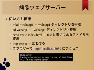 簡易ウェブサーバー
● 使い方も簡単
– mkdir webapp1 ← webapp1 ディレクトリを作成
– cd webapp1 ← webapp1 ディレクトリへ移動
– echo test > index.html ← test と書いてあるファイルを
作成
– http-server ← 起動する
– ブラウザーで http://localhost:8080 にアクセス!
$ http-server
Starting up http-server, serving ./ on: http://0.0.0.0:8080
Hit CTRL-C to stop the server
 