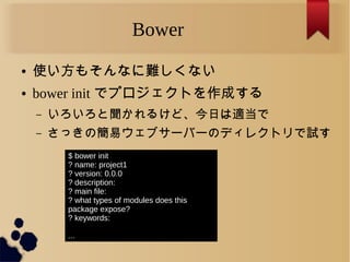 Bower
● 使い方もそんなに難しくない
● bower init でプロジェクトを作成する
– いろいろと聞かれるけど、今日は適当で
– さっきの簡易ウェブサーバーのディレクトリで試す
$ bower init
? name: project1
? version: 0.0.0
? description:
? main file:
? what types of modules does this
package expose?
? keywords:
...
 