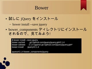 Bower
● 試しに jQuery をインストール
– bower install --save jquery
● bower_components ディレクトリにインストール
されるので、見てみよう!
$ bower install --save jquery
bower cached git://github.com/jquery/jquery.git#2.1.4
bower validate 2.1.4 against git://github.com/jquery/jquery.git#*
bower install jquery#2.1.4
jquery#2.1.4 bower_components/jquery
 