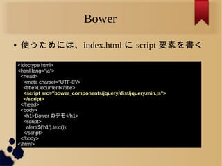 Bower
● 使うためには、index.html に script 要素を書く
<!doctype html>
<html lang="ja">
<head>
<meta charset="UTF-8"/>
<title>Document</title>
<script src="bower_components/jquery/dist/jquery.min.js">
</script>
</head>
<body>
<h1>Bower のデモ</h1>
<script>
alert($('h1').text());
</script>
</body>
</html>
 