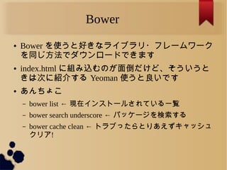 Bower
● Bower を使うと好きなライブラリ・フレームワーク
を同じ方法でダウンロードできます
● index.html に組み込むのが面倒だけど、そういうと
きは次に紹介する Yeoman 使うと良いです
● あんちょこ
– bower list ← 現在インストールされている一覧
– bower search underscore ← パッケージを検索する
– bower cache clean ← トラブったらとりあえずキャッシュ
クリア!
 