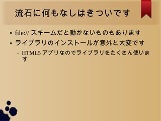 流石に何もなしはきついです
● file:// スキームだと動かないものもあります
● ライブラリのインストールが意外と大変です
– HTML5 アプリなのでライブラリをたくさん使いま
す
 
