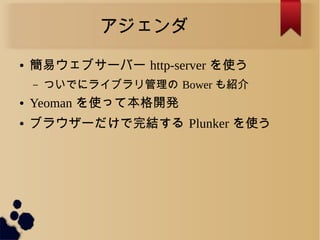 アジェンダ
● 簡易ウェブサーバー http-server を使う
– ついでにライブラリ管理の Bower も紹介
● Yeoman を使って本格開発
● ブラウザーだけで完結する Plunker を使う
 