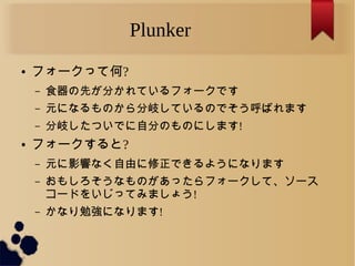 Plunker
● フォークって何?
– 食器の先が分かれているフォークです
– 元になるものから分岐しているのでそう呼ばれます
– 分岐したついでに自分のものにします!
● フォークすると?
– 元に影響なく自由に修正できるようになります
– おもしろそうなものがあったらフォークして、ソース
コードをいじってみましょう!
– かなり勉強になります!
 