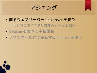 アジェンダ
● 簡易ウェブサーバー http-server を使う
– ついでにライブラリ管理の Bower も紹介
● Yeoman を使って本格開発
● ブラウザーだけで完結する Plunker を使う
 