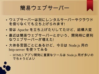 簡易ウェブサーバー
● ウェブサーバーは別にレンタルサーバーやクラウド
を借りなくても立ち上げられます!
● 昔は Apache を立ち上げたりしてたけど、結構大変
● 最近は簡易ウェブサーバーとかいう、開発時に便利
なウェブサーバーが増えた!
● 大体各言語ごとにあるけど、今日は Node.js 用の
http-server を使ってみる
– HTML5 アプリ開発に重要なツールは Node.js 用が多いの
でちょうどよい
 