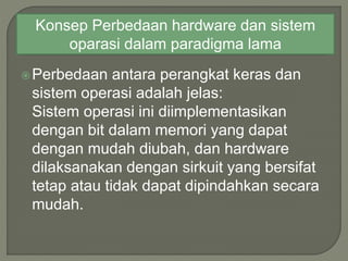 Perbedaan antara perangkat keras dan
sistem operasi adalah jelas:
Sistem operasi ini diimplementasikan
dengan bit dalam memori yang dapat
dengan mudah diubah, dan hardware
dilaksanakan dengan sirkuit yang bersifat
tetap atau tidak dapat dipindahkan secara
mudah.
Konsep Perbedaan hardware dan sistem
oparasi dalam paradigma lama
 