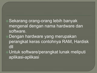 Sekarang orang-orang lebih banyak
mengenal dengan nama hardware dan
software.
Dengan hardware yang merupakan
perangkat keras contohnya RAM, Hardisk
dll
Untuk software/perangkat lunak meliputi
aplikasi-aplikasi
 