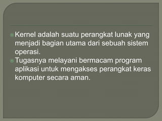 Kernel adalah suatu perangkat lunak yang
menjadi bagian utama dari sebuah sistem
operasi.
Tugasnya melayani bermacam program
aplikasi untuk mengakses perangkat keras
komputer secara aman.
 