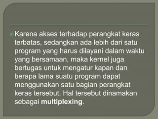 Karena akses terhadap perangkat keras
terbatas, sedangkan ada lebih dari satu
program yang harus dilayani dalam waktu
yang bersamaan, maka kernel juga
bertugas untuk mengatur kapan dan
berapa lama suatu program dapat
menggunakan satu bagian perangkat
keras tersebut. Hal tersebut dinamakan
sebagai multiplexing.
 