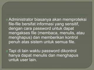 Administrator biasanya akan memproteksi
file-file bersifat informasi yang sensitif,
dengan cara password untuk dapat
mengakses file (membaca, menulis, atau
menghapus) dan memberikan kontrol
penuh atas sistem untuk semua file.
Tapi di lain waktu password dikontrol
hanya dapat menulis dan menghapus
untuk user lain.
 
