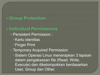 Group Protection
Individual Permissions
• Persistent Permission :
 Kartu identitas
 Finger Print
• Temporary Acquired Permission
 Sistem Operasi Linux menerapkan 3 lapisan
dalam pengaksesan file (Read, Write,
Execute) dan dikelompokkan berdasarkan
User, Group dan Other.
 