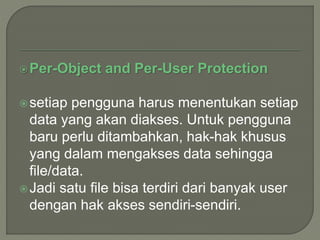 Per-Object and Per-User Protection
setiap pengguna harus menentukan setiap
data yang akan diakses. Untuk pengguna
baru perlu ditambahkan, hak-hak khusus
yang dalam mengakses data sehingga
file/data.
Jadi satu file bisa terdiri dari banyak user
dengan hak akses sendiri-sendiri.
 
