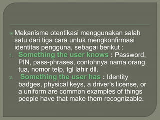  Mekanisme otentikasi menggunakan salah
satu dari tiga cara untuk mengkonfirmasi
identitas pengguna, sebagai berikut :
1. Something the user knows : Password,
PIN, pass-phrases, contohnya nama orang
tua, nomor telp, tgl lahir dll.
2. Something the user has : Identity
badges, physical keys, a driver's license, or
a uniform are common examples of things
people have that make them recognizable.
 