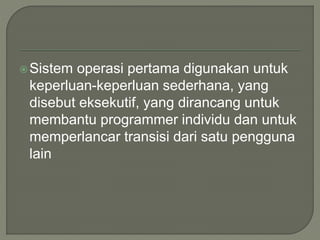 Sistem operasi pertama digunakan untuk
keperluan-keperluan sederhana, yang
disebut eksekutif, yang dirancang untuk
membantu programmer individu dan untuk
memperlancar transisi dari satu pengguna
lain
 