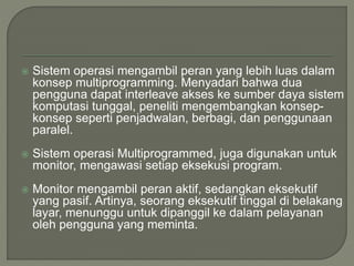  Sistem operasi mengambil peran yang lebih luas dalam
konsep multiprogramming. Menyadari bahwa dua
pengguna dapat interleave akses ke sumber daya sistem
komputasi tunggal, peneliti mengembangkan konsep-
konsep seperti penjadwalan, berbagi, dan penggunaan
paralel.
 Sistem operasi Multiprogrammed, juga digunakan untuk
monitor, mengawasi setiap eksekusi program.
 Monitor mengambil peran aktif, sedangkan eksekutif
yang pasif. Artinya, seorang eksekutif tinggal di belakang
layar, menunggu untuk dipanggil ke dalam pelayanan
oleh pengguna yang meminta.
 