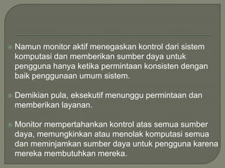  Namun monitor aktif menegaskan kontrol dari sistem
komputasi dan memberikan sumber daya untuk
pengguna hanya ketika permintaan konsisten dengan
baik penggunaan umum sistem.
 Demikian pula, eksekutif menunggu permintaan dan
memberikan layanan.
 Monitor mempertahankan kontrol atas semua sumber
daya, memungkinkan atau menolak komputasi semua
dan meminjamkan sumber daya untuk pengguna karena
mereka membutuhkan mereka.
 