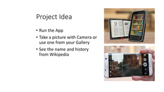 Project Idea
• Run the App
• Take a picture with Camera or
use one from your Gallery
• See the name and history
from Wikipedia
 